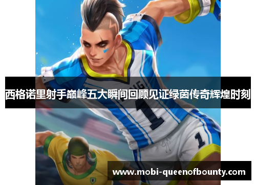 西格诺里射手巅峰五大瞬间回顾见证绿茵传奇辉煌时刻