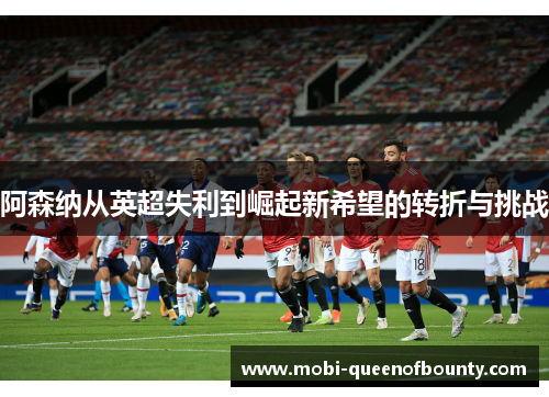 阿森纳从英超失利到崛起新希望的转折与挑战